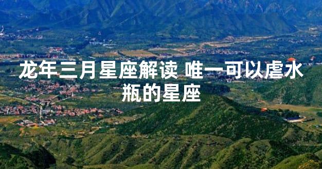 龙年三月星座解读 唯一可以虐水瓶的星座